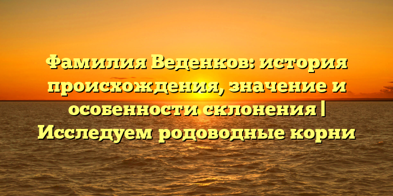 Фамилия Веденков: история происхождения, значение и особенности склонения | Исследуем родоводные корни