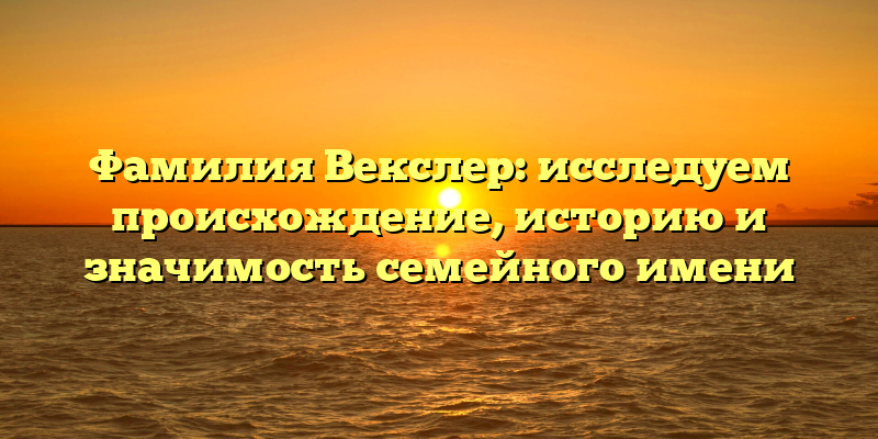 Фамилия Векслер: исследуем происхождение, историю и значимость семейного имени