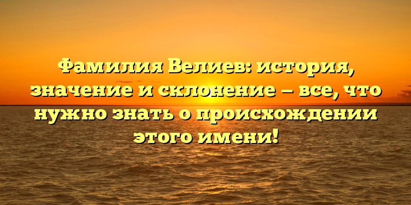 Фамилия Велиев: история, значение и склонение — все, что нужно знать о происхождении этого имени!