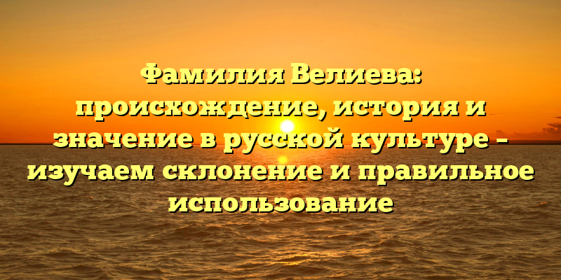 Фамилия Велиева: происхождение, история и значение в русской культуре – изучаем склонение и правильное использование
