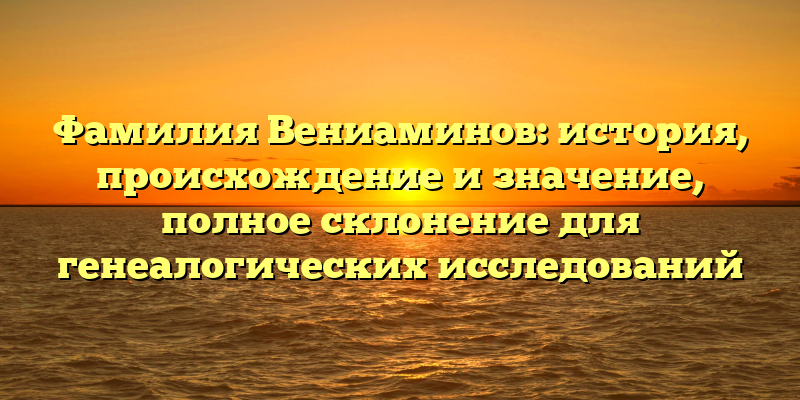 Фамилия Вениаминов: история, происхождение и значение, полное склонение для генеалогических исследований