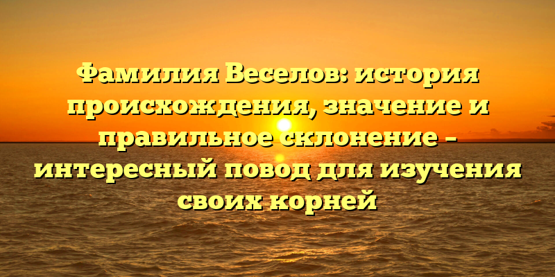 Фамилия Веселов: история происхождения, значение и правильное склонение – интересный повод для изучения своих корней