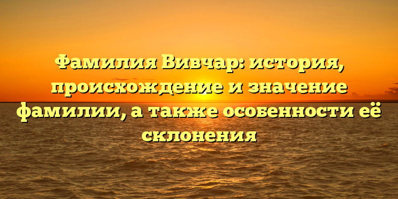 Фамилия Вивчар: история, происхождение и значение фамилии, а также особенности её склонения