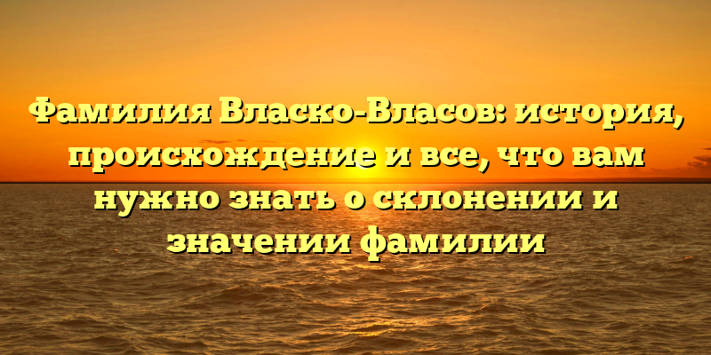 Фамилия Власко-Власов: история, происхождение и все, что вам нужно знать о склонении и значении фамилии