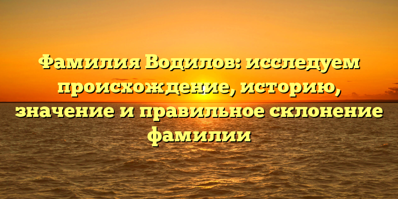 Фамилия Водилов: исследуем происхождение, историю, значение и правильное склонение фамилии