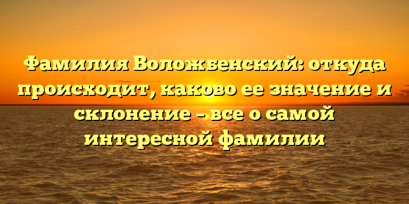 Фамилия Воложбенский: откуда происходит, каково ее значение и склонение – все о самой интересной фамилии