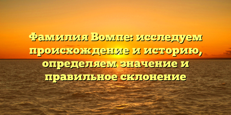 Фамилия Вомпе: исследуем происхождение и историю, определяем значение и правильное склонение