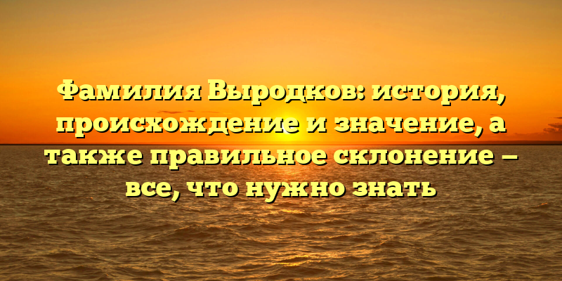 Фамилия Выродков: история, происхождение и значение, а также правильное склонение — все, что нужно знать