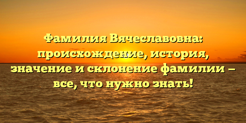Фамилия Вячеславовна: происхождение, история, значение и склонение фамилии — все, что нужно знать!