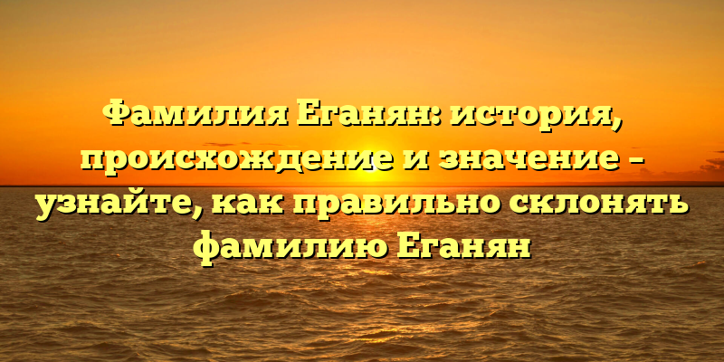 Фамилия Еганян: история, происхождение и значение – узнайте, как правильно склонять фамилию Еганян