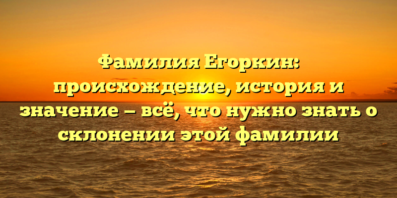 Фамилия Егоркин: происхождение, история и значение — всё, что нужно знать о склонении этой фамилии