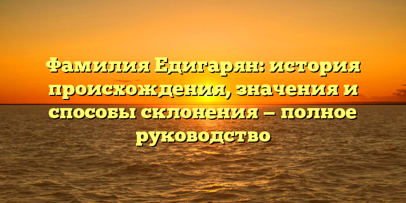 Фамилия Едигарян: история происхождения, значения и способы склонения — полное руководство
