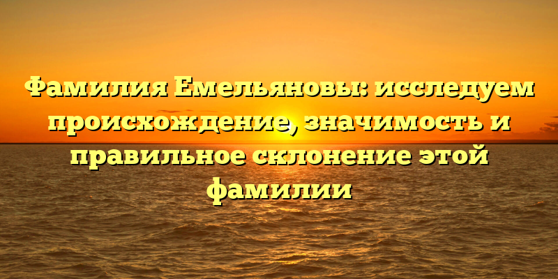 Фамилия Емельяновы: исследуем происхождение, значимость и правильное склонение этой фамилии