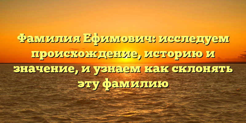 Фамилия Ефимович: исследуем происхождение, историю и значение, и узнаем как склонять эту фамилию