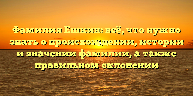 Фамилия Ешкин: всё, что нужно знать о происхождении, истории и значении фамилии, а также правильном склонении