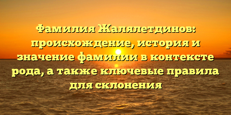 Фамилия Жалялетдинов: происхождение, история и значение фамилии в контексте рода, а также ключевые правила для склонения