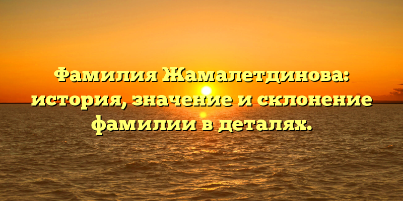 Фамилия Жамалетдинова: история, значение и склонение фамилии в деталях.