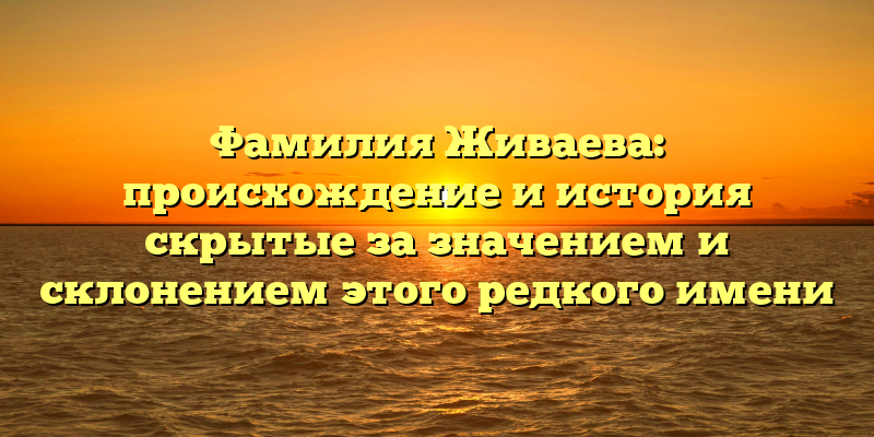 Фамилия Живаева: происхождение и история скрытые за значением и склонением этого редкого имени