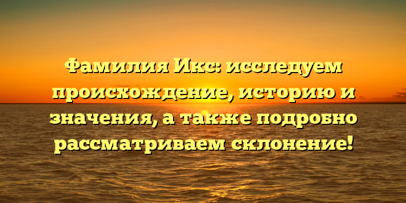 Фамилия Икс: исследуем происхождение, историю и значения, а также подробно рассматриваем склонение!