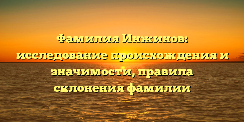 Фамилия Инжинов: исследование происхождения и значимости, правила склонения фамилии