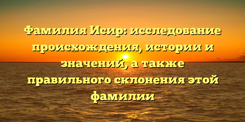 Фамилия Исир: исследование происхождения, истории и значений, а также правильного склонения этой фамилии
