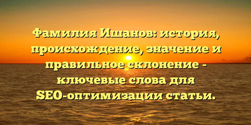 Фамилия Ишанов: история, происхождение, значение и правильное склонение - ключевые слова для SEO-оптимизации статьи.