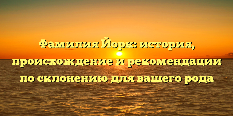 Фамилия Йорк: история, происхождение и рекомендации по склонению для вашего рода