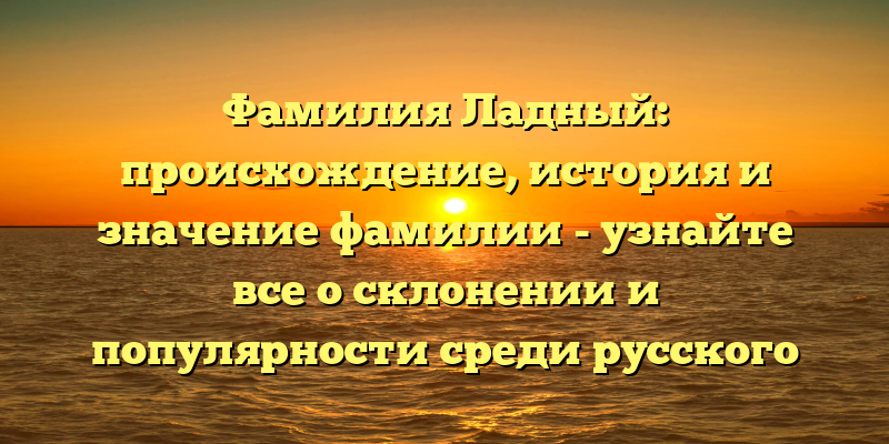 Фамилия Ладный: происхождение, история и значение фамилии - узнайте все о склонении и популярности среди русского народа