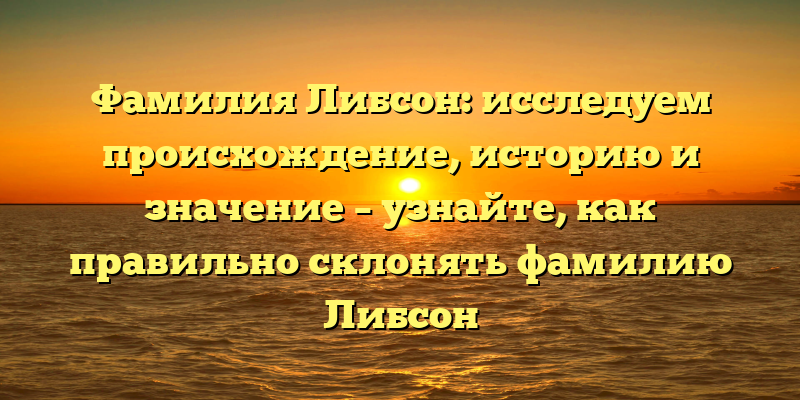 Фамилия Либсон: исследуем происхождение, историю и значение – узнайте, как правильно склонять фамилию Либсон