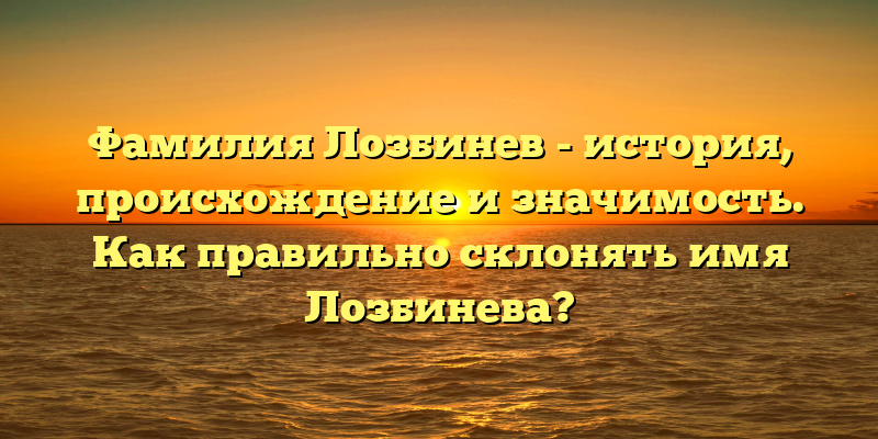 Фамилия Лозбинев - история, происхождение и значимость. Как правильно склонять имя Лозбинева?