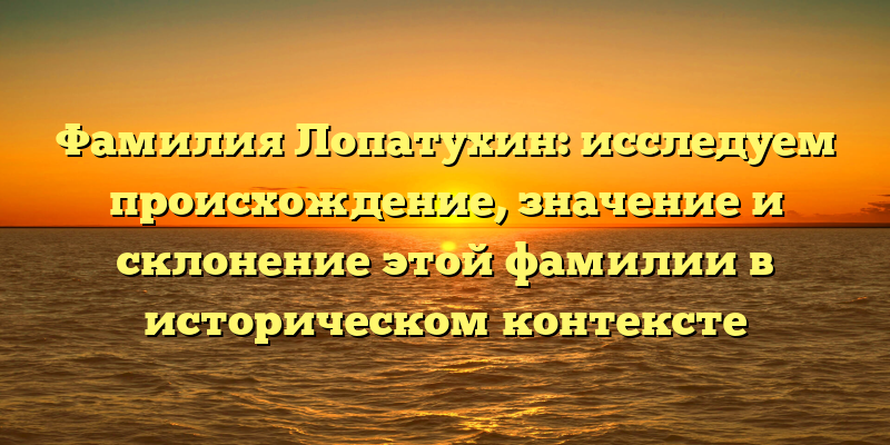Фамилия Лопатухин: исследуем происхождение, значение и склонение этой фамилии в историческом контексте