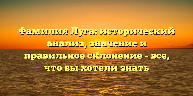 Фамилия Луга: исторический анализ, значение и правильное склонение - все, что вы хотели знать