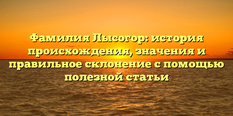 Фамилия Лысогор: история происхождения, значения и правильное склонение с помощью полезной статьи