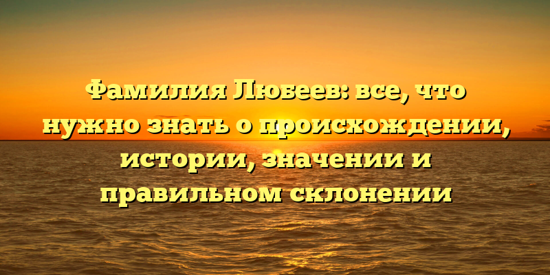 Фамилия Любеев: все, что нужно знать о происхождении, истории, значении и правильном склонении