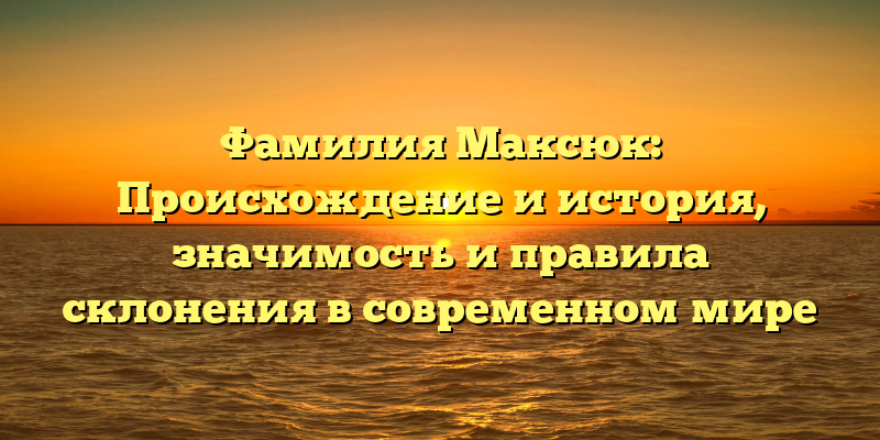 Фамилия Максюк: Происхождение и история, значимость и правила склонения в современном мире
