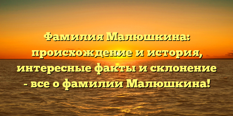 Фамилия Малюшкина: происхождение и история, интересные факты и склонение - все о фамилии Малюшкина!