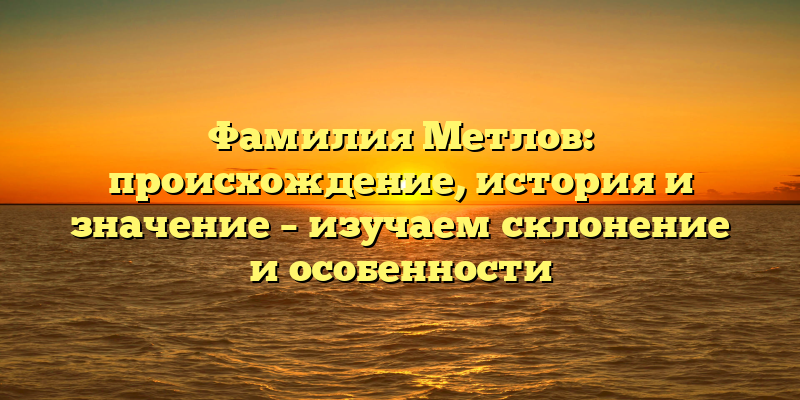 Фамилия Метлов: происхождение, история и значение – изучаем склонение и особенности