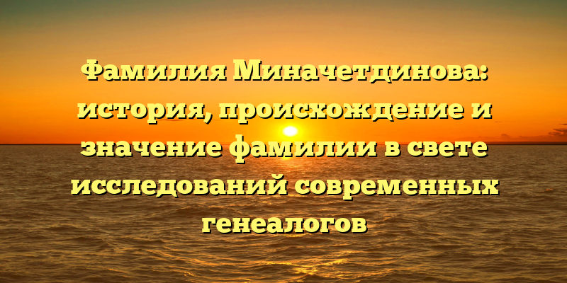 Фамилия Миначетдинова: история, происхождение и значение фамилии в свете исследований современных генеалогов