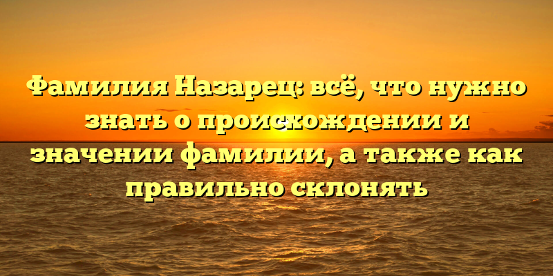 Фамилия Назарец: всё, что нужно знать о происхождении и значении фамилии, а также как правильно склонять