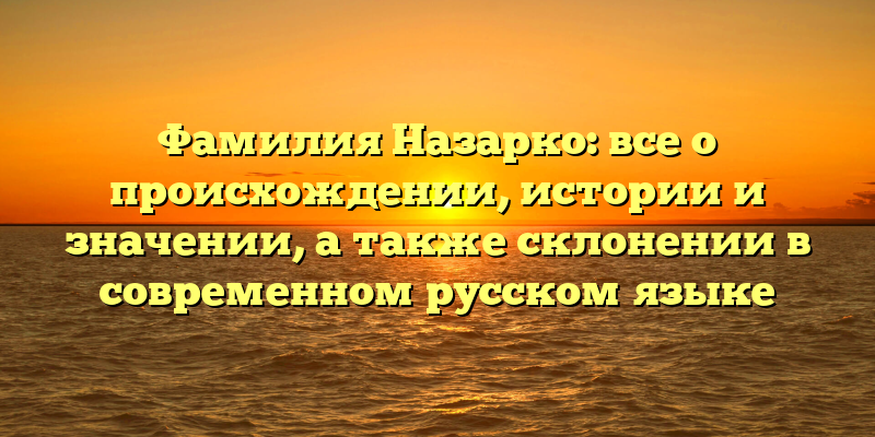 Фамилия Назарко: все о происхождении, истории и значении, а также склонении в современном русском языке
