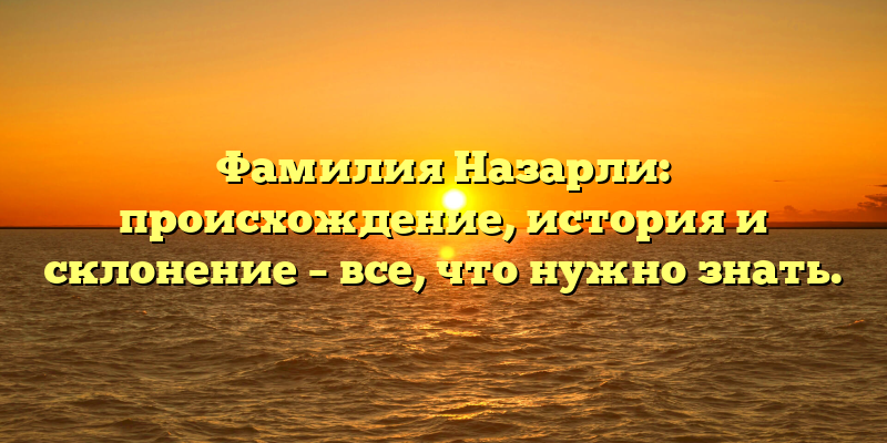 Фамилия Назарли: происхождение, история и склонение – все, что нужно знать.