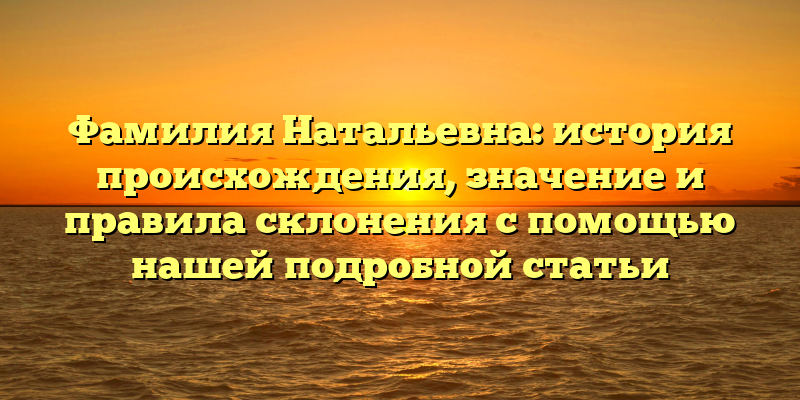 Фамилия Натальевна: история происхождения, значение и правила склонения с помощью нашей подробной статьи