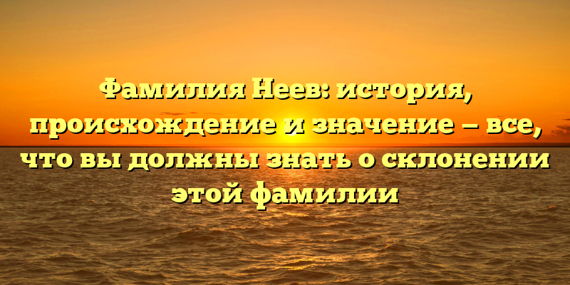 Фамилия Неев: история, происхождение и значение — все, что вы должны знать о склонении этой фамилии