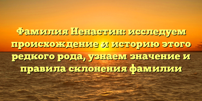 Фамилия Ненастин: исследуем происхождение и историю этого редкого рода, узнаем значение и правила склонения фамилии