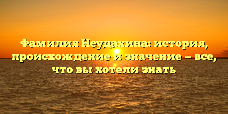Фамилия Неудахина: история, происхождение и значение — все, что вы хотели знать
