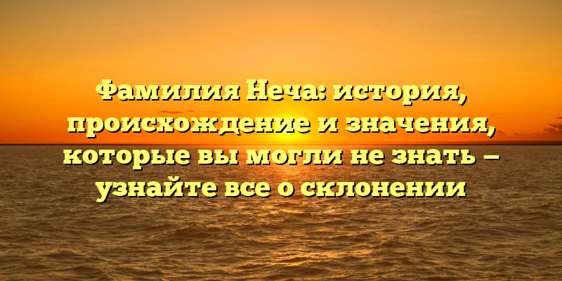 Фамилия Неча: история, происхождение и значения, которые вы могли не знать — узнайте все о склонении