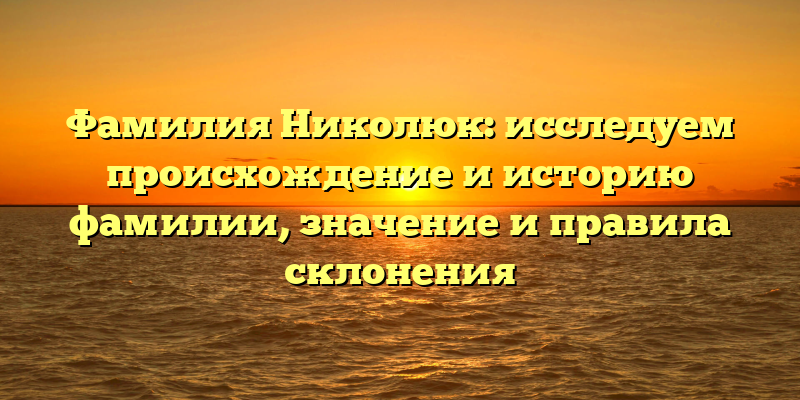 Фамилия Николюк: исследуем происхождение и историю фамилии, значение и правила склонения