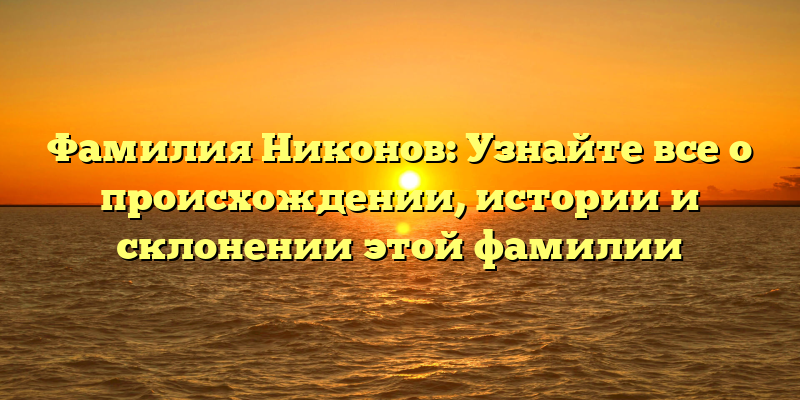 Фамилия Никонов: Узнайте все о происхождении, истории и склонении этой фамилии