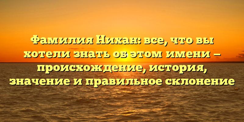 Фамилия Нихан: все, что вы хотели знать об этом имени — происхождение, история, значение и правильное склонение