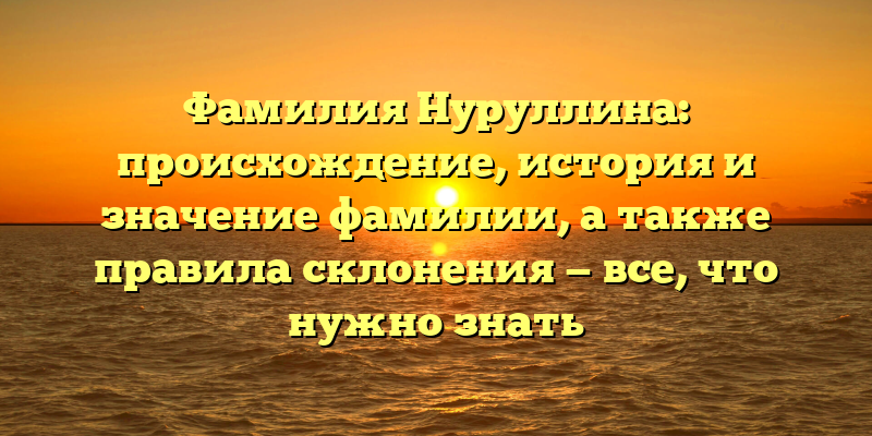 Фамилия Нуруллина: происхождение, история и значение фамилии, а также правила склонения — все, что нужно знать